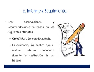 • Las observaciones y
recomendaciones se basan en los
siguientes atributos:
– Condición: (el estado actual).
– La evidencia, los hechos que el
auditor interno encuentra
durante la realización de su
trabajo
c. Informe y Seguimiento.
 