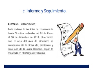 Ejemplo : Observación
En la revisión de las Actas de reuniones de
Junta Directiva realizadas del 01 de Enero
al 30 de diciembre de 2013, observamos
que el acta del mes de diciembre se
encuentran sin la firma del presidente y
secretario de la Junta Directiva, según lo
requerido en el Código de Gobierno.
c. Informe y Seguimiento.
 