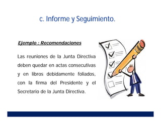 Las reuniones de la Junta Directiva
deben quedar en actas consecutivas
y en libros debidamente foliados,
con la firma del Presidente y el
Secretario de la Junta Directiva.
Ejemplo : Recomendaciones
c. Informe y Seguimiento.
 