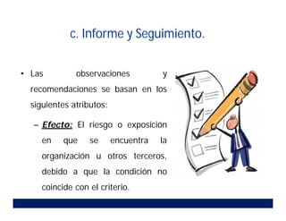 • Las observaciones y
recomendaciones se basan en los
siguientes atributos:
– Efecto: El riesgo o exposición
en que se encuentra la
organización u otros terceros,
debido a que la condición no
coincide con el criterio.
c. Informe y Seguimiento.
 