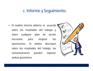 • El auditor interno obtiene el acuerdo
sobre los resultados del trabajo y
sobre cualquier plan de acción
necesario para mejorar las
operaciones. Si ambos discrepan
sobre los resultados del trabajo, las
comunicaciones pueden exponer
ambas posiciones.
c. Informe y Seguimiento.
 