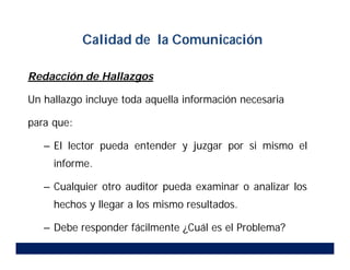 Redacción de Hallazgos
Un hallazgo incluye toda aquella información necesaria
para que:
– El lector pueda entender y juzgar por si mismo el
informe.
– Cualquier otro auditor pueda examinar o analizar los
hechos y llegar a los mismo resultados.
– Debe responder fácilmente ¿Cuál es el Problema?
Calidad de la Comunicación
 