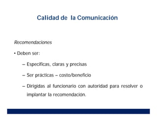 Recomendaciones
• Deben ser:
– Especificas, claras y precisas
– Ser prácticas – costo/beneficio
– Dirigidas al funcionario con autoridad para resolver o
implantar la recomendación.
Calidad de la Comunicación
 