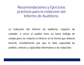 La redacción del informe de auditoria, requiere de
cuidado; a veces el auditor hace un buen trabajo de
campo pero no redacta el informe en la forma que debería
hacerlo, sencillamente por que le falta capacidad de
análisis, síntesis y capacidad informativa o de redacción.
Recomendaciones y Ejercicios
prácticos para la redacción del
Informe de Auditoria.
 