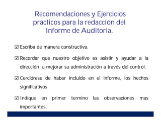  Escriba de manera constructiva.
 Recordar que nuestro objetivo es asistir y ayudar a la
dirección a mejorar su administración a través del control.
 Cerciórese de haber incluido en el informe, los hechos
significativos.
 Indique en primer termino las observaciones mas
importantes.
Recomendaciones y Ejercicios
prácticos para la redacción del
Informe de Auditoria.
 