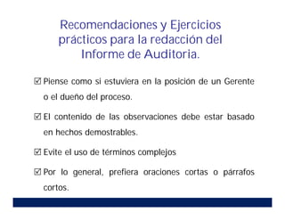  Piense como si estuviera en la posición de un Gerente
o el dueño del proceso.
 El contenido de las observaciones debe estar basado
en hechos demostrables.
 Evite el uso de términos complejos
 Por lo general, prefiera oraciones cortas o párrafos
cortos.
Recomendaciones y Ejercicios
prácticos para la redacción del
Informe de Auditoria.
 