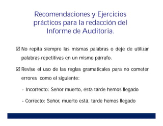  No repita siempre las mismas palabras o deje de utilizar
palabras repetitivas en un mismo párrafo.
 Revise el uso de las reglas gramaticales para no cometer
errores como el siguiente:
- Incorrecto: Señor muerto, ésta tarde hemos llegado
- Correcto: Señor, muerto está, tarde hemos llegado
Recomendaciones y Ejercicios
prácticos para la redacción del
Informe de Auditoria.
 