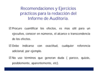  Procure cuantificar los efectos, es mas útil para un
ejecutivo, conocer en números, el alcance o transcendencia
de los efectos.
 Debe indicarse con exactitud, cualquier referencia
adicional, por ejemplo.
 No use términos que generan duda ( parece, quizás,
posiblemente, aparentemente, etc).
Recomendaciones y Ejercicios
prácticos para la redacción del
Informe de Auditoria.
 