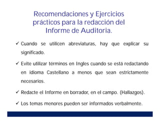 Cuando se utilicen abreviaturas, hay que explicar su
significado.
 Evite utilizar términos en Ingles cuando se está redactando
en idioma Castellano a menos que sean estrictamente
necesarios.
 Redacte el Informe en borrador, en el campo. (Hallazgos).
 Los temas menores pueden ser informados verbalmente.
Recomendaciones y Ejercicios
prácticos para la redacción del
Informe de Auditoria.
 
