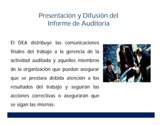 El DEA distribuye las comunicaciones
finales del trabajo a la gerencia de la
actividad auditada y aquellos miembros
de la organización que puedan asegurar
que se prestara debida atención a los
resultados del trabajo y seguirán las
acciones correctivas o asegurarán que
se sigan las mismas.
Presentación y Difusión del
Informe de Auditoria
 