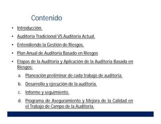• Introducción.
• Auditoria Tradicional VS Auditoria Actual.
• Entendiendo la Gestión de Riesgos.
• Plan Anual de Auditoria Basado en Riesgos.
• Etapas de la Auditoria y Aplicación de la Auditoria Basada en
Riesgos:
a. Planeación preliminar de cada trabajo de auditoria.
b. Desarrollo y ejecución de la auditoria.
c. Informe y seguimiento.
d. Programa de Aseguramiento y Mejora de la Calidad en
el Trabajo de Campo de la Auditoria.
Contenido
 