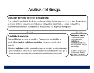 Análisis del Riesgo.
Evaluación del riesgo inherente ó riesgo bruto:
Es la evaluación preliminar del riesgo, con la cual la Organización quiere conocer el nivel de exposición
al mismo, sin tener en cuenta las medidas de mitigación o los controles. En esta evaluación se
involucran dos conceptos la probabilidad de ocurrencia y la magnitud del impacto.
Probabilidad de ocurrencia:
Es la posibilidad que un evento se materialice. Para determinar la probabilidad se
puede utilizar el análisis cualitativo o cuantitativo, así como la estadística de la
situación.
El análisis cualitativo se utiliza para aquellos casos en los cuales no existen datos para
generar estadísticas; ésta se asocia al criterio de frecuencia (medida de las veces que se
sucede un evento expresado como la cantidad de ocurrencias en un tiempo dado).
asociados a un evento.
Magnitud del impacto:
Es el resultado de un
evento expresado
cualitativa o
cuantitativamente, sea
este una pérdida, perjuicio
o desventaja.
Se definen rangos sobre
los resultados posibles
asociados a un evento.
 