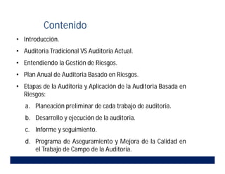 • Introducción.
• Auditoria Tradicional VS Auditoria Actual.
• Entendiendo la Gestión de Riesgos.
• Plan Anual de Auditoria Basado en Riesgos.
• Etapas de la Auditoria y Aplicación de la Auditoria Basada en
Riesgos:
a. Planeación preliminar de cada trabajo de auditoria.
b. Desarrollo y ejecución de la auditoria.
c. Informe y seguimiento.
d. Programa de Aseguramiento y Mejora de la Calidad en
el Trabajo de Campo de la Auditoria.
Contenido
 