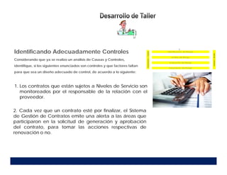 1. Los contratos que están sujetos a Niveles de Servicio son
monitoreados por el responsable de la relación con el
proveedor.
Identificando Adecuadamente Controles
Considerando que ya se realizo un análisis de Causas y Controles,
identifique, si los siguientes enunciados son controles y que factores faltan
para que sea un diseño adecuado de control, de acuerdo a lo siguiente:
2. Cada vez que un contrato esté por finalizar, el Sistema
de Gestión de Contratos emite una alerta a las áreas que
participaron en la solicitud de generación y aprobación
del contrato, para tomar las acciones respectivas de
renovación o no.
 