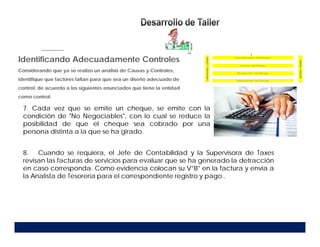 7. Cada vez que se emite un cheque, se emite con la
condición de "No Negociables", con lo cual se reduce la
posibilidad de que el cheque sea cobrado por una
persona distinta a la que se ha girado.
8. Cuando se requiera, el Jefe de Contabilidad y la Supervisora de Taxes
revisan las facturas de servicios para evaluar que se ha generado la detracción
en caso corresponda. Como evidencia colocan su V°B° en la factura y envía a
la Analista de Tesorería para el correspondiente registro y pago..
Identificando Adecuadamente Controles
Considerando que ya se realizo un análisis de Causas y Controles,
identifique que factores faltan para que sea un diseño adecuado de
control, de acuerdo a los siguientes enunciados que tiene la entidad
como control:
 