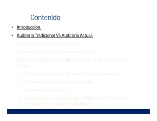 • Introducción.
• Auditoria Tradicional VS Auditoria Actual.
• Entendiendo la Gestión de Riesgos.
• Plan Anual de Auditoria Basado en Riesgos.
• Etapas de la Auditoria y Aplicación de la Auditoria Basada en
Riesgos:
a. Planeación preliminar de cada trabajo de auditoria.
b. Desarrollo y ejecución de la auditoria.
c. Informe y seguimiento.
d. Programa de Aseguramiento y Mejora de la Calidad en
el Trabajo de Campo de la Auditoria.
Contenido
 