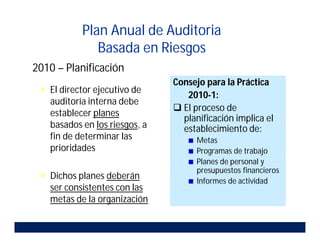 2010 – Planificación
 El director ejecutivo de
auditoría interna debe
establecer planes
basados en los riesgos, a
fin de determinar las
prioridades
 Dichos planes deberán
ser consistentes con las
metas de la organización
Consejo para la Práctica
2010-1:
 El proceso de
planificación implica el
establecimiento de:
Metas
Programas de trabajo
Planes de personal y
presupuestos financieros
Informes de actividad
Plan Anual de Auditoria
Basada en Riesgos
 
