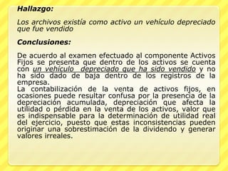 Hallazgo:
Los archivos existía como activo un vehículo depreciado
que fue vendido
Conclusiones:
De acuerdo al examen efectuado al componente Activos
Fijos se presenta que dentro de los activos se cuenta
con un vehículo depreciado que ha sido vendido y no
ha sido dado de baja dentro de los registros de la
empresa.
La contabilización de la venta de activos fijos, en
ocasiones puede resultar confusa por la presencia de la
depreciación acumulada, depreciación que afecta la
utilidad o pérdida en la venta de los activos, valor que
es indispensable para la determinación de utilidad real
del ejercicio, puesto que estas inconsistencias pueden
originar una sobrestimación de la dividendo y generar
valores irreales.
 