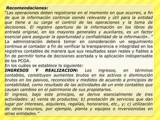 Recomendaciones:
“Las operaciones deben registrarse en el momento en que ocurren, a fin
de que la información continúe siendo relevante y útil para la entidad
que tiene a su cargo el control de las operaciones y la toma de
decisiones. El registro oportuno de la información en los libros de
entrada original, en los mayores generales y auxiliares, es un factor
esencial para asegurar la oportunidad y confiabilidad de la información…”
La administración deberá tomar en consideración un seguimiento
continuo al contador a fin de verificar la transparencia e integridad en los
registros contables de manera que sus resultados sean reales y fiables a
fin de permitir toma de decisiones acertada y la aplicación indispensable
de los PCGA.
En los cuáles se establece lo siguiente:
INGRESOS        Y   REALIZACION:          Los    ingresos,    en    términos
contables, constituyen aumentos brutos en los activos o disminución
brutos en los pasivos, reconocidos y medidos de acuerdo a principios de
contabilidad, como resultado de las actividades de un ente contables que
causan cambios en el patrimonio de sus propietarios.
El ingreso, bajo este principio, se deriva esencialmente de tres
actividades: a) venta de productos; b) prestación de servicios que dan
lugar por intereses, alquileres, regalías, honorarios, etc., y; c) utilización
de otros recursos, por ejemplo, planta y equipos o inversionistas en
otras entidades.”
 