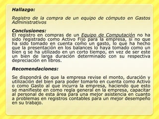 Hallazgo:
Registro de la compra de un equipo de cómputo en Gastos
Administrativos
Conclusiones:
El registro en compras de un Equipo de Computación no ha
sido registrado como Activo Fijo para la empresa, si no que
ha sido tomado en cuenta como un gasto, lo que ha hecho
que la presentación en los balances lo haya tomado como un
bien q se ha utilizado en un corto tiempo, en vez de ser este
un bien de larga duración determinado con su respectiva
depreciación en libros.
Recomendaciones:
Se dispondrá de que la empresa revise el monto, duración y
utilización del bien para poder tomarlo en cuenta como Activo
o como Gasto al que incurra la empresa, haciendo que esto
se manifieste en como regla general en la empresa, capacitar
al personal de esta área para una mejor asistencia en cuanto
a problemas en registros contables para un mejor desempeño
en su trabajo.
 