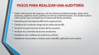 • Saber todo acerca del negocio y de los sistemas implementados, datos de la 
empresa, objetivo social, políticas e normas implementadas. Sin olvidar toda la 
información que corresponda al sistema de Bases de datos. 
• Identificación de todas las BD de la organización. 
• Clasificar los nivele de riesgo de los datos de las BD. 
• Analizar los permisos de acceso de los usuarios. 
• Analizar los controles de acceso existentes. 
• Establecer los modelos de auditoría a utilizar. 
• Establecer las pruebas a realizar para cada BD, aplicación y/o usuario. 
10 
 