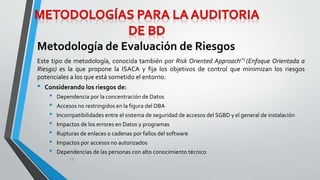 Metodología de Evaluación de Riesgos 
Este tipo de metodología, conocida también por Risk Oriented Approach(*) (Enfoque Orientada a 
Riesgo) es la que propone la ISACA y fija los objetivos de control que minimizan los riesgos 
potenciales a los que está sometido el entorno. 
• Considerando los riesgos de: 
• Dependencia por la concentración de Datos 
• Accesos no restringidos en la figura del DBA 
• Incompatibilidades entre el sistema de seguridad de accesos del SGBD y el general de instalación 
• Impactos de los errores en Datos y programas 
• Rupturas de enlaces o cadenas por fallos del software 
• Impactos por accesos no autorizados 
• Dependencias de las personas con alto conocimiento técnico 
13 
 