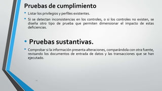 Pruebas de cumplimiento 
• Listar los privilegios y perfiles existentes. 
• Si se detectan inconsistencias en los controles, o si los controles no existen, se 
diseña otro tipo de prueba que permiten dimensionar el impacto de estas 
deficiencias. 
• Pruebas sustantivas. 
• Comprobar si la información presenta alteraciones, comparándola con otra fuente, 
revisando los documentos de entrada de datos y las transacciones que se han 
ejecutado. 
14 
 