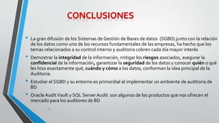 • La gran difusión de los Sistemas de Gestión de Bases de datos (SGBD) junto con la relación 
de los datos como uno de los recursos fundamentales de las empresas, ha hecho que los 
temas relacionados a su control interno y auditoria cobren cada día mayor interés 
• Demostrar la integridad de la información, mitigar los riesgos asociados, asegurar la 
confidencial de la información, garantizar la seguridad de los datos y conocer quién o qué 
les hizo exactamente qué, cuándo y cómo a los datos, conforman la idea principal de la 
Auditoria. 
• Estudiar el SGBD y su entorno es primordial al implementar un ambiente de auditoria de 
BD 
• Oracle Audit Vault y SQL Server Audit son algunos de los productos que nos ofrecen el 
mercado para los auditores de BD 
18 
