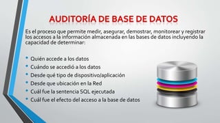 Es el proceso que permite medir, asegurar, demostrar, monitorear y registrar 
los accesos a la información almacenada en las bases de datos incluyendo la 
capacidad de determinar: 
• Quién accede a los datos 
• Cuándo se accedió a los datos 
• Desde qué tipo de dispositivo/aplicación 
• Desde que ubicación en la Red 
• Cuál fue la sentencia SQL ejecutada 
• Cuál fue el efecto del acceso a la base de datos 
 