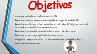 4 
• Investigar actividades dudosas sobre la BD. 
• Recopilar información acerca de actividades específicas de la BD 
• Recopilar estadísticas sobre qué tablas actualizadas, E/S lógicas, cantidad 
de usuarios conectados concurrentemente. 
• Recopilar inverosimilitudes en los datos (detección de errores). 
• Recopilar los errores por pérdida de información. 
• Mitigar los riesgos asociados con el manejo inadecuado de los datos. 
• Evitar acciones criminales. 
 