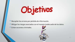 5 
• Recopilar los errores por pérdida de información. 
• Mitigar los riesgos asociados con el manejo inadecuado de los datos. 
• Evitar acciones criminales. 
 