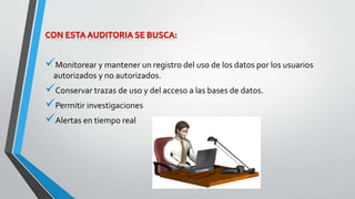 Monitorear y mantener un registro del uso de los datos por los usuarios 
autorizados y no autorizados. 
Conservar trazas de uso y del acceso a las bases de datos. 
Permitir investigaciones 
Alertas en tiempo real 
 