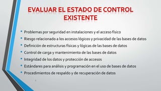 • Problemas por seguridad en instalaciones y el acceso físico 
• Riesgo relacionado a los accesos lógicos y privacidad de las bases de datos 
• Definición de estructuras físicas y lógicas de las bases de datos 
• Control de carga y mantenimiento de las bases de datos 
• Integridad de los datos y protección de accesos 
• Estándares para análisis y programación en el uso de bases de datos 
• Procedimientos de respaldo y de recuperación de datos 
8 
 