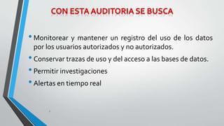 • Monitorear y mantener un registro del uso de los datos 
por los usuarios autorizados y no autorizados. 
• Conservar trazas de uso y del acceso a las bases de datos. 
• Permitir investigaciones 
• Alertas en tiempo real 
9 
 