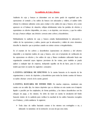 La auditoría de Caja y Bancos
Auditoria de caja y bancos es determinar con un cierto grado de seguridad que las
operaciones al contado y los saldos de bancos son adecuados y válidos, el auditor debe
obtener la evidencia suficiente como para evaluar si los saldos de caja y bancos, tal y como
aparecen en el balance de situación, reflejan debidamente todas las partidas de efectivo y
equivalentes en efectivo disponibles, en curso, o en depósito, con terceros, y que los saldos
de caja y bancos reflejan una división correcta entre cobros y desembolsos.
Habitualmente la auditoria de caja y bancos estudia fundamentalmente la adecuación y
validez de las operaciones y saldos, puesto que la adecuación y validez de estos elementos
describe la situación que se produce cuando no existen errores o irregularidades.
Es el examen de los cobros y desembolsos (operaciones en efectivo) y del efectivo
disponible y en depósito (saldos de caja y bancos, esto con el propósito de verificación de
las operaciones en efectivo y los saldos de caja y Banco resultantes enfocando hacia una
organización comercial cuyos ingresos provienen de las ventas, pero también se puede
aplicar a cualquier tipo de empresa, incluyendo aquellas sin fin de lucro, para lo cual se
tendrá que tener en cuenta los siguientes conceptos:
1. CUENTA GENERAL DE EFECTIVO: Es la cuenta bancaria en la mayoría de las
organizaciones a través de depósitos y desembolsos para todas las demás cuentas de bancos
se suelen efectuar a través de la cuenta general.
2. CUENTA BANCARIA DE FONDO FIJO: En muchas empresas, mantienen una
cuenta con un saldo fijo, los únicos depósitos que se efectúan en esta cuenta son el importe
líquido a percibir por los empleados, de forma periódica, y los únicos desembolsos son los
cheques de pago, a los mismos. Se debe de tener en cuenta la circulación del fondo
bancario dentro de la auditoría para verificar la exactitud de los saldos bancarios recogidos
en el balance, y debe analizarse lo siguiente:
 Toda clase de saldos haciendo constar si los mismos son restringidos o no, e
indicando la naturaleza de la restricción en caso de que esta exista.
 