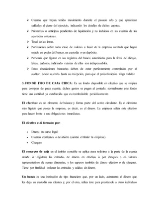  Cuentas que hayan tenido movimiento durante el pasado año y que aparezcan
saldadas al cierre del ejercicio, indicando los detalles de dichas cuentas.
 Préstamos o anticipos pendientes de liquidación y no incluidos en las cuentas de los
apartados anteriores.
 Total de las letras.
 Pormenores sobre toda clase de valores a favor de la empresa auditada que hayan
estado en poder del banco, en custodia o en depósito.
 Personas que figuran en los registros del banco autorizadas para la firma de cheque,
letras, endosos, indicando cuántas de ellas son indispensables.
 Estas circulaciones bancarias deben de estar perfectamente controladas por el
auditor, desde su envío hasta su recepción, para que el procedimiento tenga validez.
3. FONDO FIJO DE CAJA CHICA: Es un fondo disponible en efectivo que se emplea
para compras de paca cuantía, dichos gastos se pagan al contado, normalmente este fondo
tiene una cantidad ya establecida que es reembolsable periódicamente.
El efectivo: es un elemento de balance y forma parte del activo circulante. Es el elemento
más líquido que posee la empresa, es decir, es el dinero. La empresa utiliza este efectivo
para hacer frente a sus obligaciones inmediatas.
El efectivo está formado por:
 Dinero en curso legal
 Cuentas corrientes o de ahorro (siendo el titular la empresa)
 Cheques
El concepto de caja en el ámbito contable se aplica para referirse a la parte de la cuenta
donde se registran las entradas de dinero en efectivo o por cheques o en valores
representativos de sumas dinerarias, y los egresos también de dinero efectivo o de cheques.
Tiene por finalidad ordenar las entradas y salidas de dinero.
Un banco es una institución de tipo financiero que, por un lado, administra el dinero que
les deja en custodia sus clientes y, por el otro, utiliza éste para prestárselo a otros individuos
 