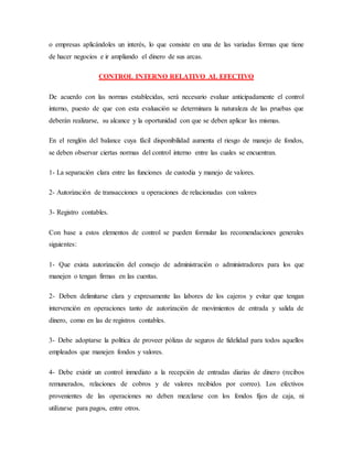o empresas aplicándoles un interés, lo que consiste en una de las variadas formas que tiene
de hacer negocios e ir ampliando el dinero de sus arcas.
CONTROL INTERNO RELATIVO AL EFECTIVO
De acuerdo con las normas establecidas, será necesario evaluar anticipadamente el control
interno, puesto de que con esta evaluación se determinara la naturaleza de las pruebas que
deberán realizarse, su alcance y la oportunidad con que se deben aplicar las mismas.
En el renglón del balance cuya fácil disponibilidad aumenta el riesgo de manejo de fondos,
se deben observar ciertas normas del control interno entre las cuales se encuentran.
1- La separación clara entre las funciones de custodia y manejo de valores.
2- Autorización de transacciones u operaciones de relacionadas con valores
3- Registro contables.
Con base a estos elementos de control se pueden formular las recomendaciones generales
siguientes:
1- Que exista autorización del consejo de administración o administradores para los que
manejen o tengan firmas en las cuentas.
2- Deben delimitarse clara y expresamente las labores de los cajeros y evitar que tengan
intervención en operaciones tanto de autorización de movimientos de entrada y salida de
dinero, como en las de registros contables.
3- Debe adoptarse la política de proveer pólizas de seguros de fidelidad para todos aquellos
empleados que manejen fondos y valores.
4- Debe existir un control inmediato a la recepción de entradas diarias de dinero (recibos
remunerados, relaciones de cobros y de valores recibidos por correo). Los efectivos
provenientes de las operaciones no deben mezclarse con los fondos fijos de caja, ni
utilizarse para pagos, entre otros.
 