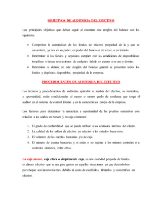 OBJETIVOS DE AUDITORIA DEL EFECTIVO
Los principales objetivos que deben seguir al examinar este renglón del balance son los
siguientes.
 Comprobar la autenticidad de los fondos de efectivo propiedad de la y que se
encuentren, ya sea en su poder, en poder del bancos o de tercer, o en transito.
 Determinar si los fondos y depósitos cumplen con las condiciones de disponibilidad
inmediata o tienen restricciones de cualquier índole en cuanto a su uso y destino.
 Determinar si dentro de este renglón del balance general se presentan todos los
fondos y depósitos disponibles, propiedad de la empresa.
PROCEDIMIENTOS DE AUDITORIA DEL EFECTIVO
Las técnicas y procedimientos de auditorías aplicable al análisis del efectivo, su naturaleza,
y oportunidad, están condicionadas al mayor o menor grado de confianza que tenga el
auditor en el sistema de control interno y en la característica propia de la empresa.
Los factores para determinar la naturaleza y oportunidad de las pruebas sustantivas con
relación a los saldos en bancos y en caja contienen:
1. El grado de confiabilidad que se puede atribuir a los controles internos del cliente.
2. La calidad de los saldos de efectivo en relación a los estados financieros.
3. El volumen de las cuentas bancarias y/o de caja.
4. El número de cuenta bancarias y si están o no sujetas a los mismos controles o a
controles similares, entre otros.
La caja menor, caja chica o simplemente caja, es una cantidad pequeña de fondos
en dinero efectivo que se usa para gastos en aquellas situaciones en que desembolsos
por cheque son inconvenientes debido al costo de escribirlos, firmarlos y convertirlos en
efectivo.
 