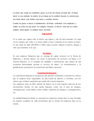 La forma más común de contabilizar gastos es el uso del sistema de fondo fijo. El fondo
inicial se crea mediante la emisión de un cheque por la cantidad deseada. La entrada para
este fondo inicial sería debitar caja menor y acreditar efectivo.
Cuando los gastos se hacen, el administrador del fondo, rembolsará a los empleados y
emitirá un recibo de caja menor. En cualquier momento el efectivo total más los recibos
emitidos deben igualar la cantidad inicial del fondo.
Caja general
Es la cuenta que registra todo el efectivo que ingresa y sale del ente económico. Se carga
con los cheques que recibe y se abona cuando se hace el depósito de los mismos en banco.
Es una cuenta de saldo DEUDOR o CERO, nunca acreedor. Indicara el efectivo, cheques o
vales que encuentran en la caja.
Un banco
Es una empresa financiera que se encarga de captar recursos en la forma de
depósitos, y prestar dinero, así como la prestación de servicios. La banca, o el
sistema bancario, es el conjunto de entidades o instituciones que, dentro de una
economía determinada, prestan el servicio de banco. La internalización y la
globalización promueven la creación de una Banca universal.
Conciliación bancaria
La conciliación bancaria es un proceso que permite confrontar y conciliar los valores
que la empresa tiene registrados, de una cuenta de ahorros o corriente, con los
valores que el banco suministra por medio del extracto bancario.
Las empresas tiene un libro auxiliar de bancos en el cual registra cada uno de los
movimientos hechos en una cuenta bancaria, como son el giro de cheques,
consignaciones, notas débito, notas crédito, anulación de cheques y consignaciones,
etc.
La entidad financiera donde se encuentra la respectiva cuenta, hace lo suyo llevando
un registro completo de cada movimiento que el cliente (la empresa), hace en su
cuenta.
 