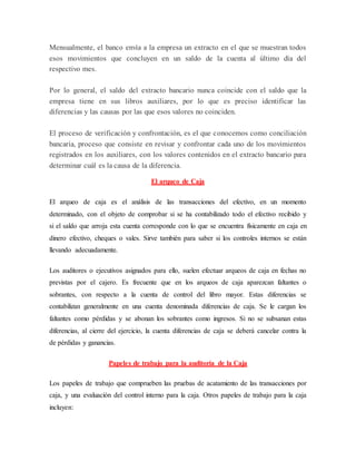 Mensualmente, el banco envía a la empresa un extracto en el que se muestran todos
esos movimientos que concluyen en un saldo de la cuenta al último día del
respectivo mes.
Por lo general, el saldo del extracto bancario nunca coincide con el saldo que la
empresa tiene en sus libros auxiliares, por lo que es preciso identificar las
diferencias y las causas por las que esos valores no coinciden.
El proceso de verificación y confrontación, es el que conocemos como conciliación
bancaria, proceso que consiste en revisar y confrontar cada uno de los movimientos
registrados en los auxiliares, con los valores contenidos en el extracto bancario para
determinar cuál es la causa de la diferencia.
El arqueo de Caja
El arqueo de caja es el análisis de las transacciones del efectivo, en un momento
determinado, con el objeto de comprobar si se ha contabilizado todo el efectivo recibido y
si el saldo que arroja esta cuenta corresponde con lo que se encuentra físicamente en caja en
dinero efectivo, cheques o vales. Sirve también para saber si los controles internos se están
llevando adecuadamente.
Los auditores o ejecutivos asignados para ello, suelen efectuar arqueos de caja en fechas no
previstas por el cajero. Es frecuente que en los arqueos de caja aparezcan faltantes o
sobrantes, con respecto a la cuenta de control del libro mayor. Estas diferencias se
contabilizan generalmente en una cuenta denominada diferencias de caja. Se le cargan los
faltantes como pérdidas y se abonan los sobrantes como ingresos. Si no se subsanan estas
diferencias, al cierre del ejercicio, la cuenta diferencias de caja se deberá cancelar contra la
de pérdidas y ganancias.
Papeles de trabajo para la auditoría de la Caja
Los papeles de trabajo que comprueben las pruebas de acatamiento de las transacciones por
caja, y una evaluación del control interno para la caja. Otros papeles de trabajo para la caja
incluyen:
 