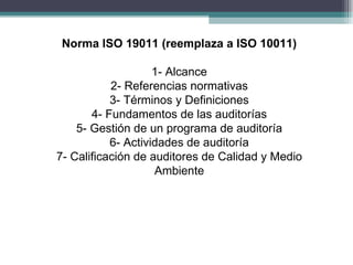 Norma ISO 19011 (reemplaza a ISO 10011)

                    1- Alcance
           2- Referencias normativas
           3- Términos y Definiciones
       4- Fundamentos de las auditorías
    5- Gestión de un programa de auditoría
           6- Actividades de auditoría
7- Calificación de auditores de Calidad y Medio
                    Ambiente
 