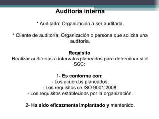 Auditoría interna
           * Auditado: Organización a ser auditada.

* Cliente de auditoría: Organización o persona que solicita una
                           auditoría.

                           Requisito
Realizar auditorías a intervalos planeados para determinar si el
                              SGC:

                     1- Es conforme con:
                  - Los acuerdos planeados;
              - Los requisitos de ISO 9001:2008;
       - Los requisitos establecidos por la organización.

      2- Ha sido eficazmente implantado y mantenido.
 
