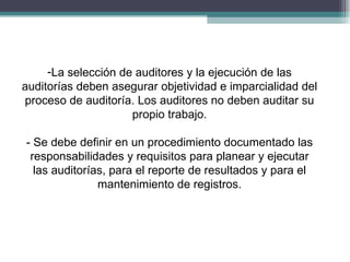 -La selección de auditores y la ejecución de las
auditorías deben asegurar objetividad e imparcialidad del
proceso de auditoría. Los auditores no deben auditar su
                     propio trabajo.

- Se debe definir en un procedimiento documentado las
 responsabilidades y requisitos para planear y ejecutar
  las auditorías, para el reporte de resultados y para el
               mantenimiento de registros.
 