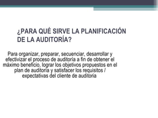 ¿PARA QUÉ SIRVE LA PLANIFICACIÓN
      DE LA AUDITORÍA?
  Para organizar, preparar, secuenciar, desarrollar y
 efectivizar el proceso de auditoría a fin de obtener el
máximo beneficio, lograr los objetivos propuestos en el
     plan de auditoría y satisfacer los requisitos /
          expectativas del cliente de auditoria
 