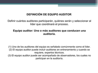 DEFINICIÓN DE EQUIPO AUDITOR

Definir cuántos auditores participarán, quiénes serán y seleccionar al
                  líder que coordinará el proceso.

    Equipo auditor: Uno o más auditores que conducen una
                          auditoría.



(1) Uno de los auditores del equipo es señalado comúnmente como el líder.
 (2) El equipo auditor puede incluir auditores en entrenamiento y cuando se
                         requiere, expertos técnicos.
(3) El equipo auditor puede ser acompañado de observadores, los cuales no
                          participan en la auditoría.
 