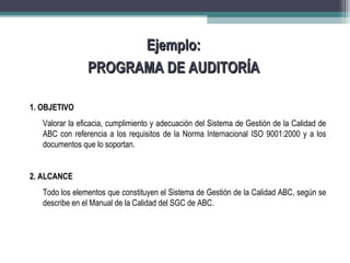 Ejemplo:
                PROGRAMA DE AUDITORÍA

1. OBJETIVO
   Valorar la eficacia, cumplimiento y adecuación del Sistema de Gestión de la Calidad de
   ABC con referencia a los requisitos de la Norma Internacional ISO 9001:2000 y a los
   documentos que lo soportan.


2. ALCANCE
   Todo los elementos que constituyen el Sistema de Gestión de la Calidad ABC, según se
   describe en el Manual de la Calidad del SGC de ABC.
 