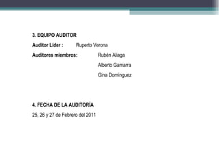 3. EQUIPO AUDITOR
Auditor Líder :      Ruperto Verona
Auditores miembros:               Rubén Aliaga
                                  Alberto Gamarra
                                  Gina Domínguez




4. FECHA DE LA AUDITORÍA
25, 26 y 27 de Febrero del 2011
 