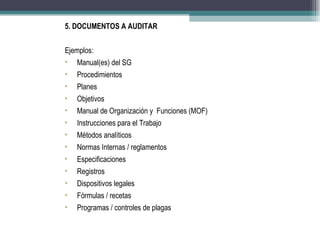 5. DOCUMENTOS A AUDITAR


Ejemplos:
•   Manual(es) del SG
•   Procedimientos
•   Planes
•   Objetivos
•   Manual de Organización y Funciones (MOF)
•   Instrucciones para el Trabajo
•   Métodos analíticos
•   Normas Internas / reglamentos
•   Especificaciones
•   Registros
•   Dispositivos legales
•   Fórmulas / recetas
•   Programas / controles de plagas
 