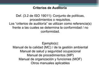 Criterios de Auditoría

     Def. (3.2 de ISO 19011): Conjunto de políticas,
               procedimientos o requisitos.
Los “criterios de auditoría” se utilizan como referencia(s)
  frente a las cuales se determina la conformidad / no
                       conformidad.


                     Ejemplo(s):
  Manual de la calidad (MC) / de la gestión ambiental
     Manual de salud y seguridad ocupacional
          Manual de procedimientos (MP)
     Manual de organización y funciones (MOF)
              Otros manuales aplicables
 