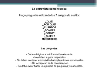 La entrevista como técnica

   Haga preguntas utilizando los 7 amigos de auditor:

                           ¿QUÉ?
                        ¿POR QUÉ?
                        ¿CUÁNDO?
                         ¿DÓNDE?
                         ¿CÓMO?
                          ¿QUIÉN?
                        MUÉSTREME


                       Las preguntas:

          - Deben dirigirse a la información relevante.
                 - No deben sugerir respuestas.
- No deben contener expresividad o implicaciones emocionales.
              - Se incorporan en la conversación.
 - Se debe evitar hacer un ejercicio de preguntas y respuestas.
 